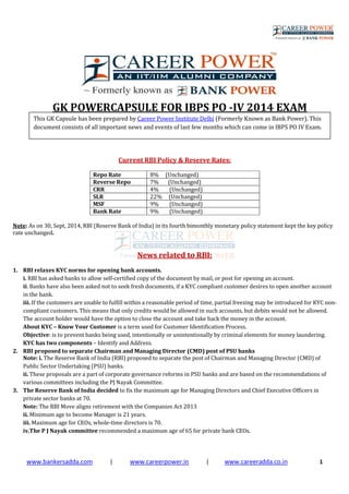 www.bankersadda.com | www.careerpower.in | www.careeradda.co.in 1
GK POWERCAPSULE FOR IBPS PO -IV 2014 EXAM
Current RBI Policy & Reserve Rates:
Repo Rate 8% (Unchanged)
Reverse Repo 7% (Unchanged)
CRR 4% (Unchanged)
SLR 22% (Unchanged)
MSF 9% (Unchanged)
Bank Rate 9% (Unchanged)
Note: As on 30, Sept, 2014, RBI (Reserve Bank of India) in its fourth bimonthly monetary policy statement kept the key policy
rate unchanged.
News related to RBI:
1. RBI relaxes KYC norms for opening bank accounts.
i. RBI has asked banks to allow self-certified copy of the document by mail, or post for opening an account.
ii. Banks have also been asked not to seek fresh documents, if a KYC compliant customer desires to open another account
in the bank.
iii. If the customers are unable to fulfill within a reasonable period of time, partial freezing may be introduced for KYC non-
compliant customers. This means that only credits would be allowed in such accounts, but debits would not be allowed.
The account holder would have the option to close the account and take back the money in the account.
About KYC – Know Your Customer is a term used for Customer Identification Process.
Objective: is to prevent banks being used, intentionally or unintentionally by criminal elements for money laundering.
KYC has two components – Identify and Address.
2. RBI proposed to separate Chairman and Managing Director (CMD) post of PSU banks
Note: i. The Reserve Bank of India (RBI) proposed to separate the post of Chairman and Managing Director (CMD) of
Public Sector Undertaking (PSU) banks.
ii. These proposals are a part of corporate governance reforms in PSU banks and are based on the recommendations of
various committees including the PJ Nayak Committee.
3. The Reserve Bank of India decided to fix the maximum age for Managing Directors and Chief Executive Officers in
private sector banks at 70.
Note: The RBI Move aligns retirement with the Companies Act 2013
ii. Minimum age to become Manager is 21 years.
iii. Maximum age for CEOs, whole-time directors is 70.
iv.The P J Nayak committee recommended a maximum age of 65 for private bank CEOs.
This GK Capsule has been prepared by Career Power Institute Delhi (Formerly Known as Bank Power). This
document consists of all important news and events of last few months which can come in IBPS PO IV Exam.
 