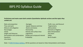 IBPS PO Syllabus Guide
Preliminary and mains exam both contains Quantitative Aptitude sections and the topics they
contain are:
Ratio and proportion Averages Profit, Loss, and Discount
Time and work Speed, Distance and time Trigonometry
Mixture and allegation Stocks and shares Mensuration
Percentages Partnership Elements of Algebra
Clocks Volume and surface Area Data Interpretation
Height and Distances Logarithms Pie charts
Permutation and combinations Simple and compound interest Tables
Equations Probability Bar & Graphs
Line charts.
Note:- In IBPS PO Mains Syllabus, All the questions are based on Data Interpretation and Analysis.
 