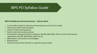 IBPS PO Syllabus for General Awareness— Only for Mains
• Current affairs related to national and international issues of last 6 months.
• Overview of Indian Financial System
• History of Indian banking system
• Recent credit and monetary policies
• Introduction to National financial institutions like RBI, SEBI, IRDA, FSDC etc and of International
organizations like IMF, World Bank, ADB, UN, etc.
• Abbreviations and Economic terminologies
• Banking Terms
• Important Government Schemes on capital & money market.
IBPS PO Syllabus Guide
 