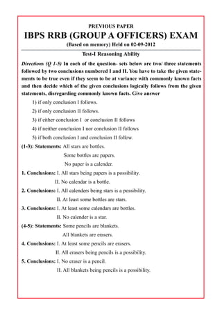PREVIOUS PAPER
IBPS RRB (GROUP A OFFICERS) EXAM
(Based on memory) Held on 02-09-2012
Test-I Reasoning Ability
Directions (Q 1-5) In each of the question- sets below are two/ three statements
followed by two conclusions numbered I and II. You have to take the given state-
ments to be true even if they seem to be at variance with commonly known facts
and then decide which of the given conclusions logically follows from the given
statements, disregarding commonly known facts. Give answer
1) if only conclusion I follows.
2) if only conclusion II follows.
3) if either conclusion I or conclusion II follows
4) if neither conclusion I nor conclusion II follows
5) if both conclusion I and conclusion II follow.
(1-3): Statements: All stars are bottles.
Some bottles are papers.
No paper is a calender.
1. Conclusions: I. All stars being papers is a possibility.
II. No calendar is a bottle.
2. Conclusions: I. All calenders being stars is a possibility.
II. At least some bottles are stars.
3. Conclusions: I. At least some calendars are bottles.
II. No calender is a star.
(4-5): Statements: Some pencils are blankets.
All blankets are erasers.
4. Conclusions: I. At least some pencils are erasers.
II. All erasers being pencils is a possibility.
5. Conclusions: I. No eraser is a pencil.
II. All blankets being pencils is a possibility.
 