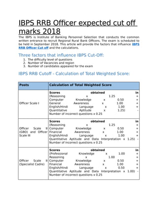 IBPS RRB Officer expected cut off
marks 2018
The IBPS is Institute of Banking Personnel Selection that conducts the common
written entrance to recruit Regional Rural Bank Officers. The exam is scheduled to
be held in September 2018. This article will provide the factors that influence IBPS
RRB Officer Cut of and the calculations.
Three factors that influence IBPS Cut-Off:
1. The difficulty level of questions
2. Number of Vacancies and region
3. Number of candidates appeared for the exam
IBPS RRB Cutoff - Calculation of Total Weighted Score:
Posts Calculation of Total Weighted Score
Officer Scale I
Scores obtained in
(Reasoning x 1.25 +
Computer Knowledge x 0.50 +
General Awareness x 1.00 +
English/Hindi Language x 1.00 +
Quantitative Aptitude x 1.25) -
Number of incorrect questions x 0.25
Officer Scale II
(GBO) and Officer
Scale III
Scores obtained in
(Reasoning x 1.25 +
Computer Knowledge x 0.50 +
Financial Awareness x 1.00 +
English/Hindi Language x 1.00 +
Quantitative Aptitude and Data Interpretation x 1.25) -
Number of incorrect questions x 0.25
Officer Scale II
(Specialist Cadre)
Scores obtained in
(Professional Knowledge x 1.00 +
Reasoning x 1.00 +
Computer Knowledge x 0.50 +
Financial Awareness x 1.00 +
English/Hindi Language x 0.50 +
Quantitative Aptitude and Data Interpretation x 1.00) -
Number of incorrect questions x 0.25
 