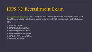 IBPS SO Recruitment Exam is one of the great path for moving towards a banking job. Unlike PO &
Clerk SO Job profile is related to one specific sector only. IBPS SO Exam conducts for the following
post.
1. IBPS SO IT officer
2. IBPS SO Marketing Officer
3. IBPS SO Agriculture Officer
4. IBPS SO Rajbhasha Adhikari
5. IBPS SO HR/Personnel Officer
6. IBPS SO Law officer
IBPS SO Recruitment Exam
 