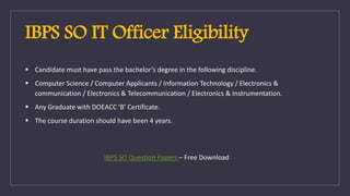 IBPS SO IT Officer Eligibility
 Candidate must have pass the bachelor’s degree in the following discipline.
 Computer Science / Computer Applicants / Information Technology / Electronics &
communication / Electronics & Telecommunication / Electronics & Instrumentation.
 Any Graduate with DOEACC ‘B’ Certificate.
 The course duration should have been 4 years.
IBPS SO Question Papers – Free Download
 