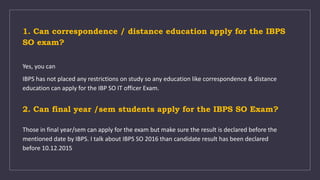 1. Can correspondence / distance education apply for the IBPS
SO exam?
Yes, you can
IBPS has not placed any restrictions on study so any education like correspondence & distance
education can apply for the IBP SO IT officer Exam.
2. Can final year /sem students apply for the IBPS SO Exam?
Those in final year/sem can apply for the exam but make sure the result is declared before the
mentioned date by IBPS. I talk about IBPS SO 2016 than candidate result has been declared
before 10.12.2015
 