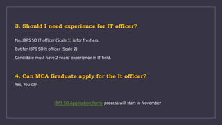 3. Should I need experience for IT officer?
No, IBPS SO IT officer (Scale 1) is for freshers.
But for IBPS SO It officer (Scale 2)
Candidate must have 2 years’ experience in IT field.
4. Can MCA Graduate apply for the It officer?
Yes, You can
IBPS SO Application Form process will start in November
 