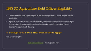 IBPS SO Agriculture Field Officer Eligibility
 Candidate must have 4-year degree in the following stream. 3 years’ degree are not
applicable.
 Agriculture/Horticulture/Animal husbandry/ Veterinary Science/Dairy Science/ Agro
Forestry/Agri. Engineering/Pisciculture/Agri Marketing & Cooperation/ Fishery
Science/Co-operation & Banking.
5. I did Agri in UG & PG in MBA. Will I be able to apply?
Yes, you are eligible
IBPS SO Admit Card – Read Updates here
 