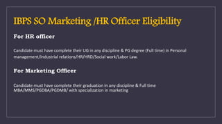 IBPS SO Marketing /HR Officer Eligibility
For HR officer
Candidate must have complete their UG in any discipline & PG degree (Full time) in Personal
management/Industrial relations/HR/HRD/Social work/Labor Law.
For Marketing Officer
Candidate must have complete their graduation in any discipline & Full time
MBA/MMS/PGDBA/PGDMB/ with specialization in marketing
 