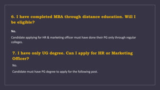 6. I have completed MBA through distance education. Will I
be eligible?
No.
Candidate applying for HR & marketing officer must have done their PG only through regular
colleges.
7. I have only UG degree. Can I apply for HR or Marketing
Officer?
No.
Candidate must have PG degree to apply for the following post.
 