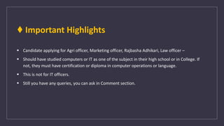 ♦ Important Highlights
 Candidate applying for Agri officer, Marketing officer, Rajbasha Adhikari, Law officer –
 Should have studied computers or IT as one of the subject in their high school or in College. If
not, they must have certification or diploma in computer operations or language.
 This is not for IT officers.
 Still you have any queries, you can ask in Comment section.
 