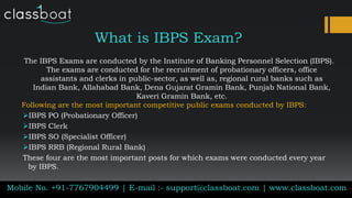 What is IBPS Exam?
Mobile No. +91-7767904499 | E-mail :- support@classboat.com | www.classboat.com
The IBPS Exams are conducted by the Institute of Banking Personnel Selection (IBPS).
The exams are conducted for the recruitment of probationary officers, office
assistants and clerks in public-sector, as well as, regional rural banks such as
Indian Bank, Allahabad Bank, Dena Gujarat Gramin Bank, Punjab National Bank,
Kaveri Gramin Bank, etc.
Following are the most important competitive public exams conducted by IBPS:
IBPS PO (Probationary Officer)
IBPS Clerk
IBPS SO (Specialist Officer)
IBPS RRB (Regional Rural Bank)
These four are the most important posts for which exams were conducted every year
by IBPS.
 