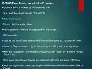 IBPS SO Exam Details - Application Procedure:
•Apply for IBPS SO Exam by Online mode only.
•First, Visit the official website of the IBPS
•http://www.ibps.in
•Click on the link apply online
•Now Application form will be displayed on the screen
•Fill it carefully.
•Read all the instructions carefully before filling the IBPS SO Application Form.
•Upload a Clear, scanned copy of the photograph along with your signature
•Make the Application Fee Payment through Challan / SBI Net / Banking / Credit
/ Debit Card.
•Once done, take the print out of the application form for the future reference.
•Once the registration is successful, you will receive the confirmation by SMS or
 