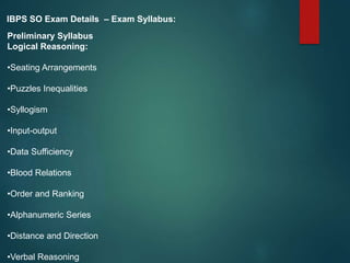 IBPS SO Exam Details – Exam Syllabus:
Preliminary Syllabus
Logical Reasoning:
•Seating Arrangements
•Puzzles Inequalities
•Syllogism
•Input-output
•Data Sufficiency
•Blood Relations
•Order and Ranking
•Alphanumeric Series
•Distance and Direction
•Verbal Reasoning
 