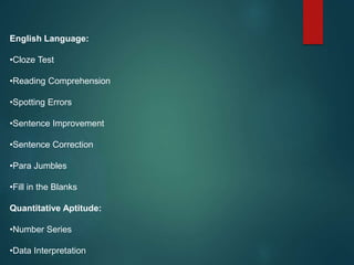 English Language:
•Cloze Test
•Reading Comprehension
•Spotting Errors
•Sentence Improvement
•Sentence Correction
•Para Jumbles
•Fill in the Blanks
Quantitative Aptitude:
•Number Series
•Data Interpretation
 