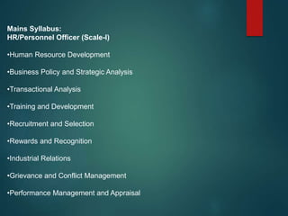 Mains Syllabus:
HR/Personnel Officer (Scale-I)
•Human Resource Development
•Business Policy and Strategic Analysis
•Transactional Analysis
•Training and Development
•Recruitment and Selection
•Rewards and Recognition
•Industrial Relations
•Grievance and Conflict Management
•Performance Management and Appraisal
 