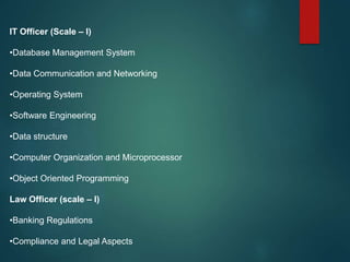 IT Officer (Scale – I)
•Database Management System
•Data Communication and Networking
•Operating System
•Software Engineering
•Data structure
•Computer Organization and Microprocessor
•Object Oriented Programming
Law Officer (scale – I)
•Banking Regulations
•Compliance and Legal Aspects
 