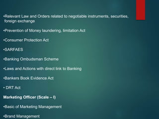 •Relevant Law and Orders related to negotiable instruments, securities,
foreign exchange
•Prevention of Money laundering, limitation Act
•Consumer Protection Act
•SARFAES
•Banking Ombudsman Scheme
•Laws and Actions with direct link to Banking
•Bankers Book Evidence Act
• DRT Act
Marketing Officer (Scale – I)
•Basic of Marketing Management
•Brand Management
 