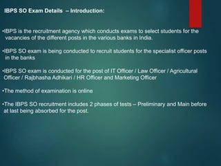 IBPS SO Exam Details – Introduction:
•IBPS is the recruitment agency which conducts exams to select students for the
vacancies of the different posts in the various banks in India.
•IBPS SO exam is being conducted to recruit students for the specialist officer posts
in the banks
•IBPS SO exam is conducted for the post of IT Officer / Law Officer / Agricultural
Officer / Rajbhasha Adhikari / HR Officer and Marketing Officer
•The method of examination is online
•The IBPS SO recruitment includes 2 phases of tests – Preliminary and Main before
at last being absorbed for the post.
 