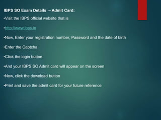 IBPS SO Exam Details – Admit Card:
•Visit the IBPS official website that is
•http://www.ibps.in
•Now, Enter your registration number, Password and the date of birth
•Enter the Captcha
•Click the login button
•And your IBPS SO Admit card will appear on the screen
•Now, click the download button
•Print and save the admit card for your future reference
 