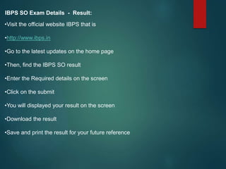 IBPS SO Exam Details - Result:
•Visit the official website IBPS that is
•http://www.ibps.in
•Go to the latest updates on the home page
•Then, find the IBPS SO result
•Enter the Required details on the screen
•Click on the submit
•You will displayed your result on the screen
•Download the result
•Save and print the result for your future reference
 