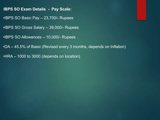 IBPS SO Exam Details - Pay Scale:
•IBPS SO Basic Pay – 23,700/- Rupees
•IBPS SO Gross Salary – 39,000/- Rupees
•IBPS SO Allowances – 10,000/- Rupees
•DA – 45.5% of Basic (Revised every 3 months, depends on Inflation)
•HRA – 1000 to 3000 (depends on location)
 