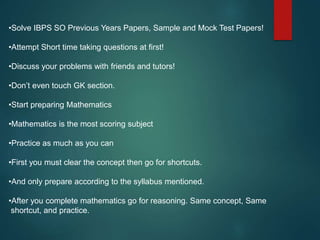 •Solve IBPS SO Previous Years Papers, Sample and Mock Test Papers!
•Attempt Short time taking questions at first!
•Discuss your problems with friends and tutors!
•Don’t even touch GK section.
•Start preparing Mathematics
•Mathematics is the most scoring subject
•Practice as much as you can
•First you must clear the concept then go for shortcuts.
•And only prepare according to the syllabus mentioned.
•After you complete mathematics go for reasoning. Same concept, Same
shortcut, and practice.
 