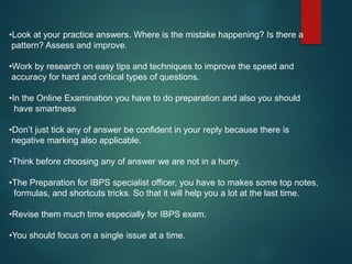 •Look at your practice answers. Where is the mistake happening? Is there a
pattern? Assess and improve.
•Work by research on easy tips and techniques to improve the speed and
accuracy for hard and critical types of questions.
•In the Online Examination you have to do preparation and also you should
have smartness
•Don’t just tick any of answer be confident in your reply because there is
negative marking also applicable.
•Think before choosing any of answer we are not in a hurry.
•The Preparation for IBPS specialist officer, you have to makes some top notes,
formulas, and shortcuts tricks. So that it will help you a lot at the last time.
•Revise them much time especially for IBPS exam.
•You should focus on a single issue at a time.
 