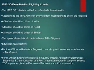 IBPS SO Exam Details - Eligibility Criteria:
•The IBPS SO criteria is in the form of a student’s nationality
•According to the IBPS Authority, every student must belong to one of the following
•A Student should be citizen of India
•A Student should be citizen of Nepal
•A Student should be citizen of Bhutan
•The age of student should be in between 20 to 30 years
•Education Qualification:
•For Law Officer: A Bachelor’s Degree in Law along with enrolment as Advocate
in Bar Council
•For IT Officer: Engineering Degree in CS/IT/Computer Application/Electronics/
Electronics & Communication or a Post Graduation degree in computer science
/IT/Computer Application/Electronics/Electronics and Communication
 