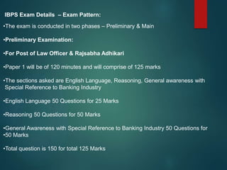 IBPS Exam Details – Exam Pattern:
•The exam is conducted in two phases – Preliminary & Main
•Preliminary Examination:
•For Post of Law Officer & Rajsabha Adhikari
•Paper 1 will be of 120 minutes and will comprise of 125 marks
•The sections asked are English Language, Reasoning, General awareness with
Special Reference to Banking Industry
•English Language 50 Questions for 25 Marks
•Reasoning 50 Questions for 50 Marks
•General Awareness with Special Reference to Banking Industry 50 Questions for
•50 Marks
•Total question is 150 for total 125 Marks
 