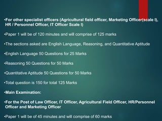 •For other specialist officers (Agricultural field officer, Marketing Officer(scale I),
HR / Personnel Officer, IT Officer Scale I)
•Paper 1 will be of 120 minutes and will comprise of 125 marks
•The sections asked are English Language, Reasoning, and Quantitative Aptitude
•English Language 50 Questions for 25 Marks
•Reasoning 50 Questions for 50 Marks
•Quantitative Aptitude 50 Questions for 50 Marks
•Total question is 150 for total 125 Marks
•Main Examination:
•For the Post of Law Officer, IT Officer, Agricultural Field Officer, HR/Personnel
Officer and Marketing Officer
•Paper 1 will be of 45 minutes and will comprise of 60 marks
 