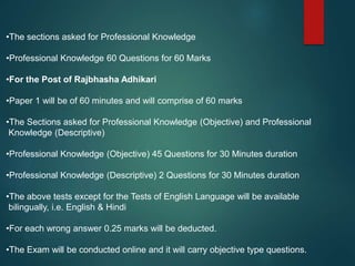 •The sections asked for Professional Knowledge
•Professional Knowledge 60 Questions for 60 Marks
•For the Post of Rajbhasha Adhikari
•Paper 1 will be of 60 minutes and will comprise of 60 marks
•The Sections asked for Professional Knowledge (Objective) and Professional
Knowledge (Descriptive)
•Professional Knowledge (Objective) 45 Questions for 30 Minutes duration
•Professional Knowledge (Descriptive) 2 Questions for 30 Minutes duration
•The above tests except for the Tests of English Language will be available
bilingually, i.e. English & Hindi
•For each wrong answer 0.25 marks will be deducted.
•The Exam will be conducted online and it will carry objective type questions.
 