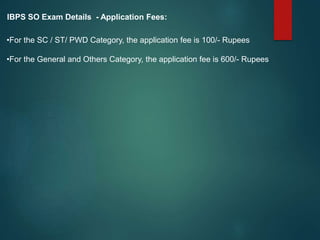 IBPS SO Exam Details - Application Fees:
•For the SC / ST/ PWD Category, the application fee is 100/- Rupees
•For the General and Others Category, the application fee is 600/- Rupees
 