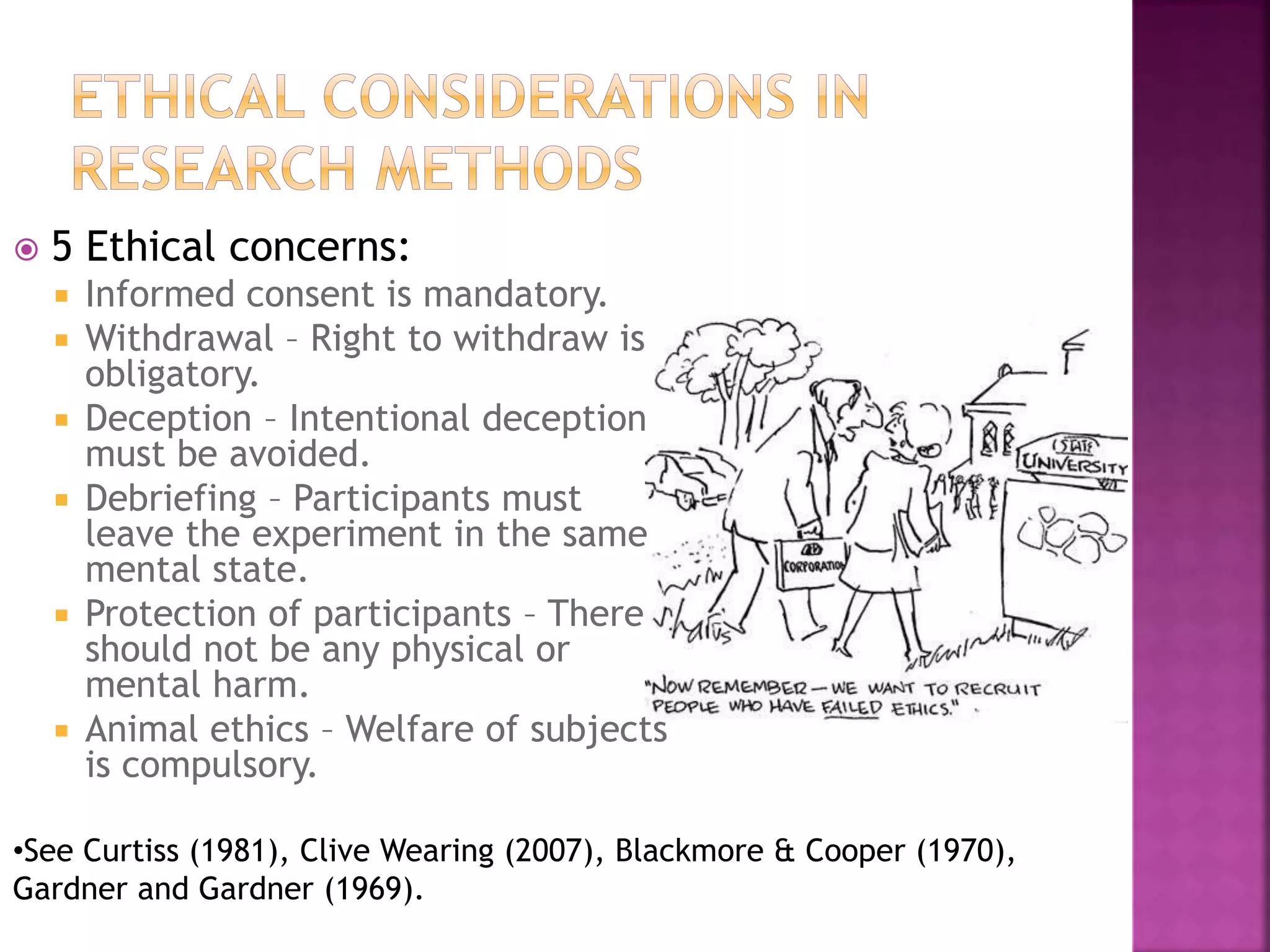  5 Ethical concerns:
 Informed consent is mandatory.
 Withdrawal – Right to withdraw is
obligatory.
 Deception – Intentional deception
must be avoided.
 Debriefing – Participants must
leave the experiment in the same
mental state.
 Protection of participants – There
should not be any physical or
mental harm.
 Animal ethics – Welfare of subjects
is compulsory.
•See Curtiss (1981), Clive Wearing (2007), Blackmore & Cooper (1970),
Gardner and Gardner (1969).
 