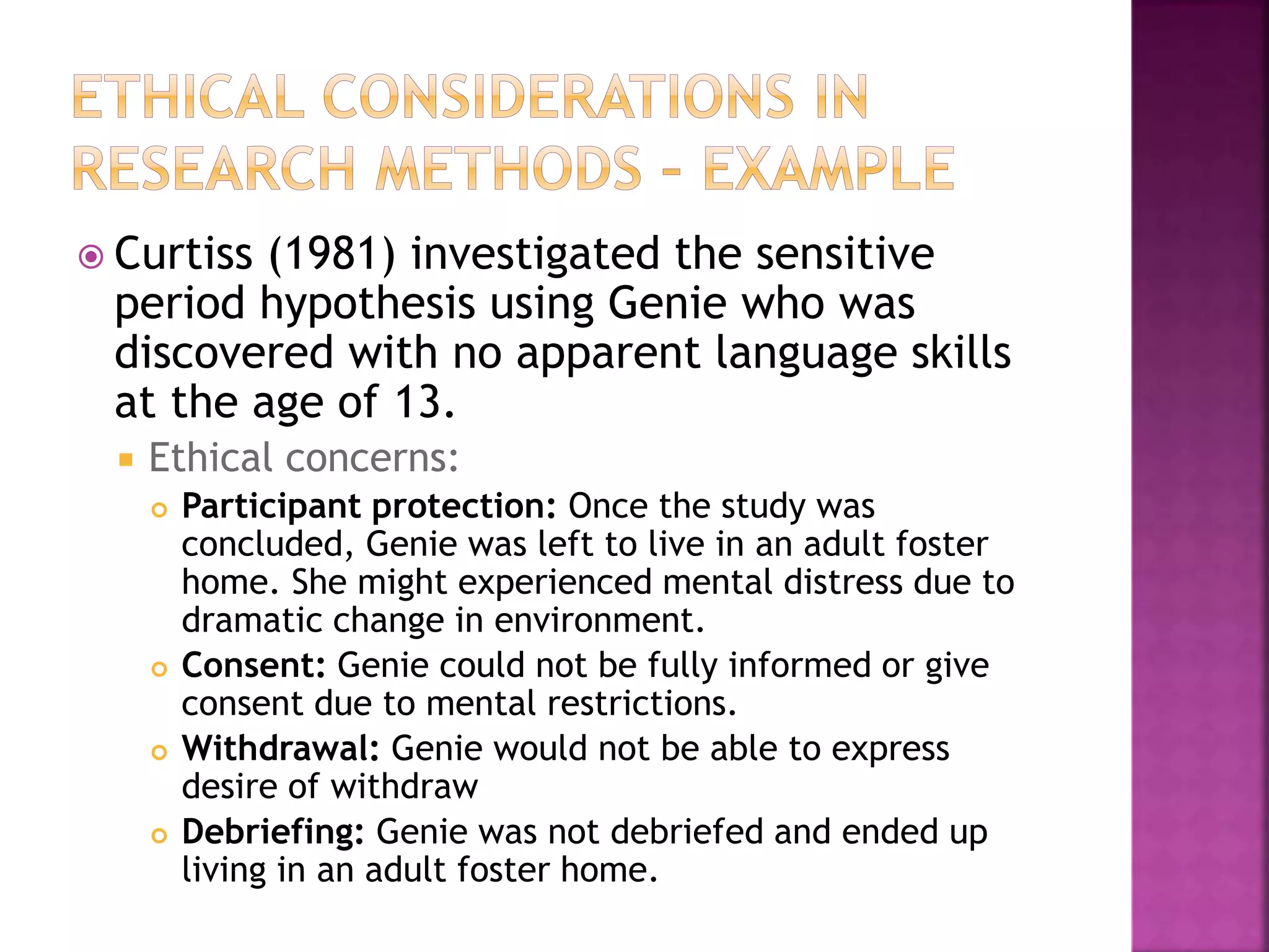  Curtiss (1981) investigated the sensitive
period hypothesis using Genie who was
discovered with no apparent language skills
at the age of 13.
 Ethical concerns:
 Participant protection: Once the study was
concluded, Genie was left to live in an adult foster
home. She might experienced mental distress due to
dramatic change in environment.
 Consent: Genie could not be fully informed or give
consent due to mental restrictions.
 Withdrawal: Genie would not be able to express
desire of withdraw
 Debriefing: Genie was not debriefed and ended up
living in an adult foster home.
 