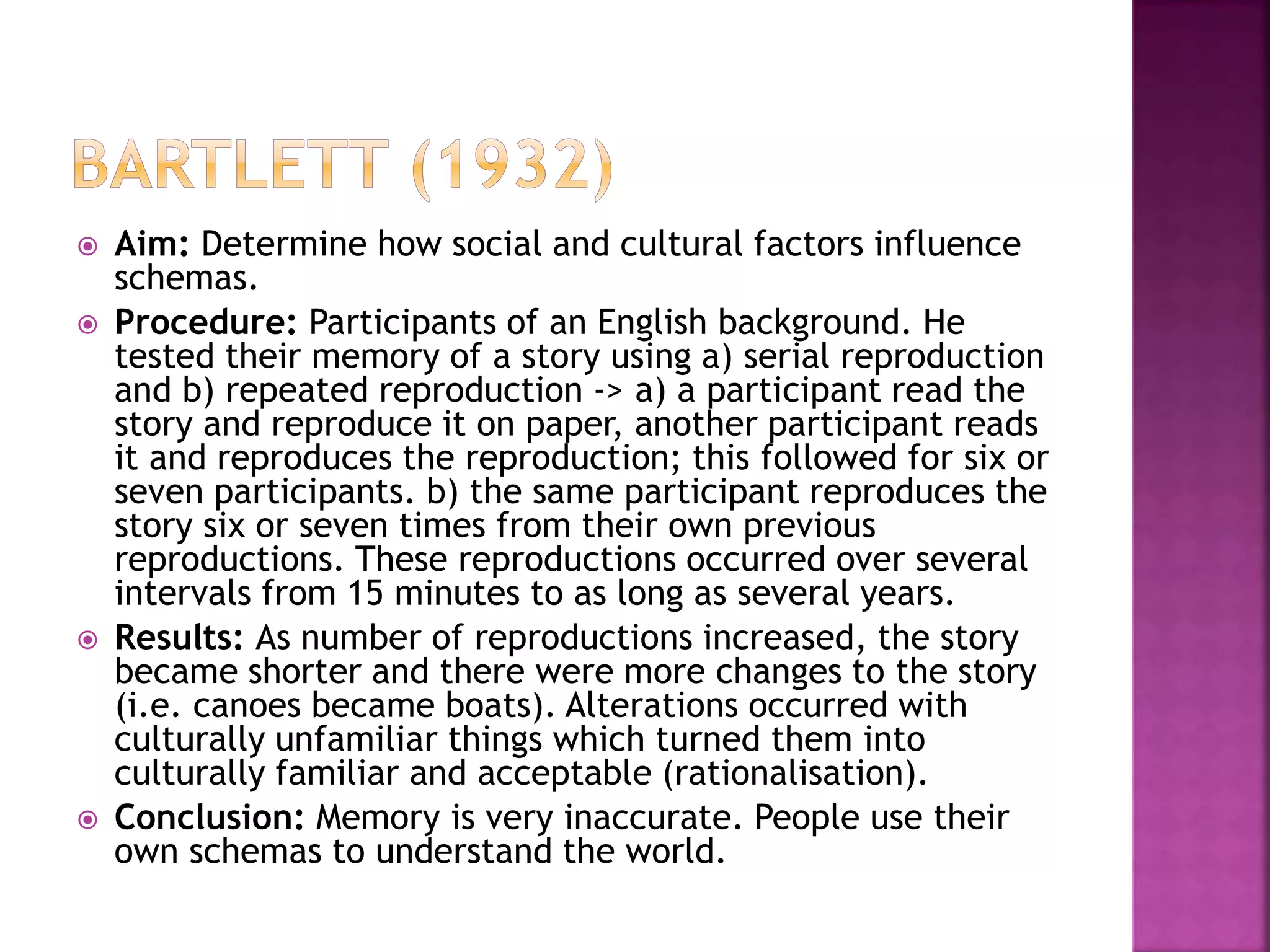  Aim: Determine how social and cultural factors influence
schemas.
 Procedure: Participants of an English background. He
tested their memory of a story using a) serial reproduction
and b) repeated reproduction -> a) a participant read the
story and reproduce it on paper, another participant reads
it and reproduces the reproduction; this followed for six or
seven participants. b) the same participant reproduces the
story six or seven times from their own previous
reproductions. These reproductions occurred over several
intervals from 15 minutes to as long as several years.
 Results: As number of reproductions increased, the story
became shorter and there were more changes to the story
(i.e. canoes became boats). Alterations occurred with
culturally unfamiliar things which turned them into
culturally familiar and acceptable (rationalisation).
 Conclusion: Memory is very inaccurate. People use their
own schemas to understand the world.
 