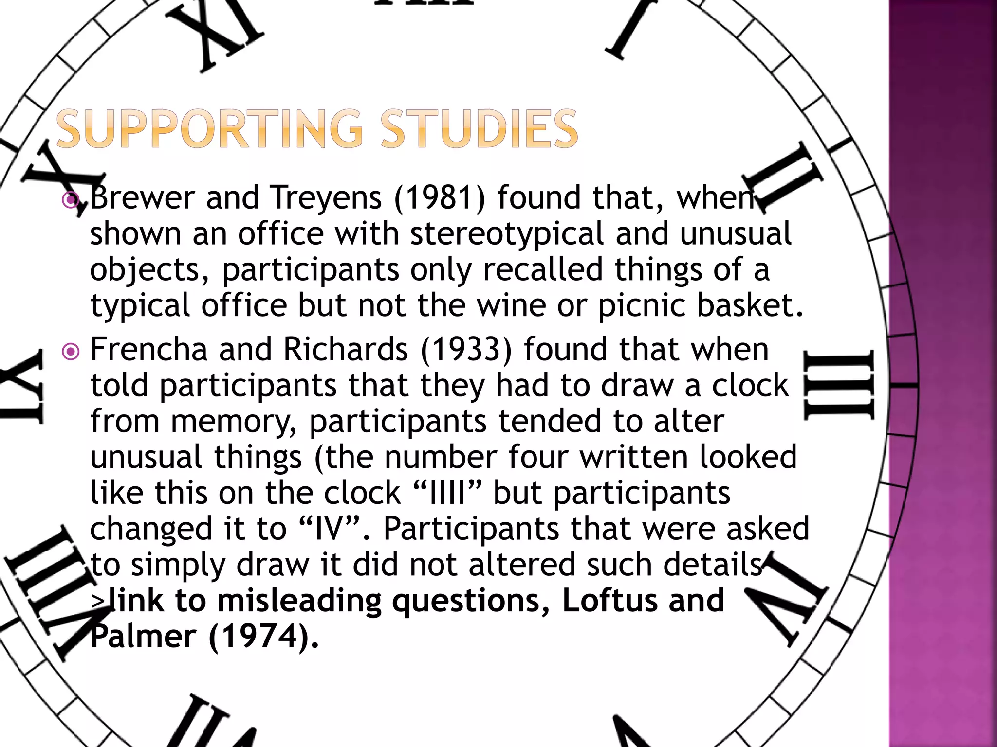  Brewer and Treyens (1981) found that, when
shown an office with stereotypical and unusual
objects, participants only recalled things of a
typical office but not the wine or picnic basket.
 Frencha and Richards (1933) found that when
told participants that they had to draw a clock
from memory, participants tended to alter
unusual things (the number four written looked
like this on the clock “IIII” but participants
changed it to “IV”. Participants that were asked
to simply draw it did not altered such details -
>link to misleading questions, Loftus and
Palmer (1974).
 