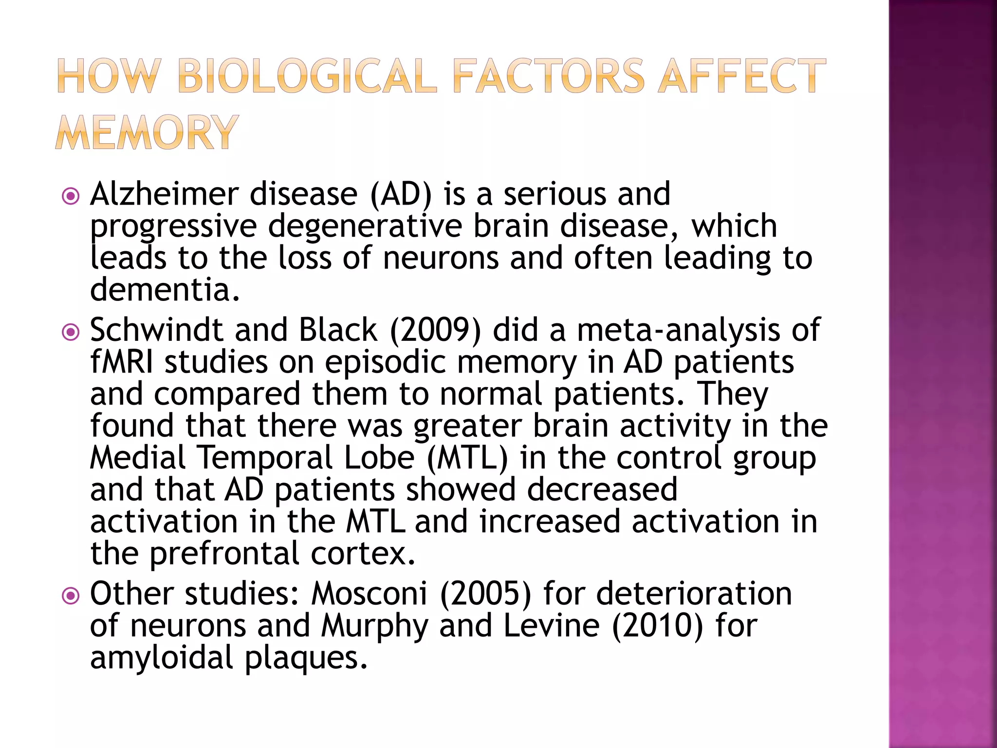  Alzheimer disease (AD) is a serious and
progressive degenerative brain disease, which
leads to the loss of neurons and often leading to
dementia.
 Schwindt and Black (2009) did a meta-analysis of
fMRI studies on episodic memory in AD patients
and compared them to normal patients. They
found that there was greater brain activity in the
Medial Temporal Lobe (MTL) in the control group
and that AD patients showed decreased
activation in the MTL and increased activation in
the prefrontal cortex.
 Other studies: Mosconi (2005) for deterioration
of neurons and Murphy and Levine (2010) for
amyloidal plaques.
 