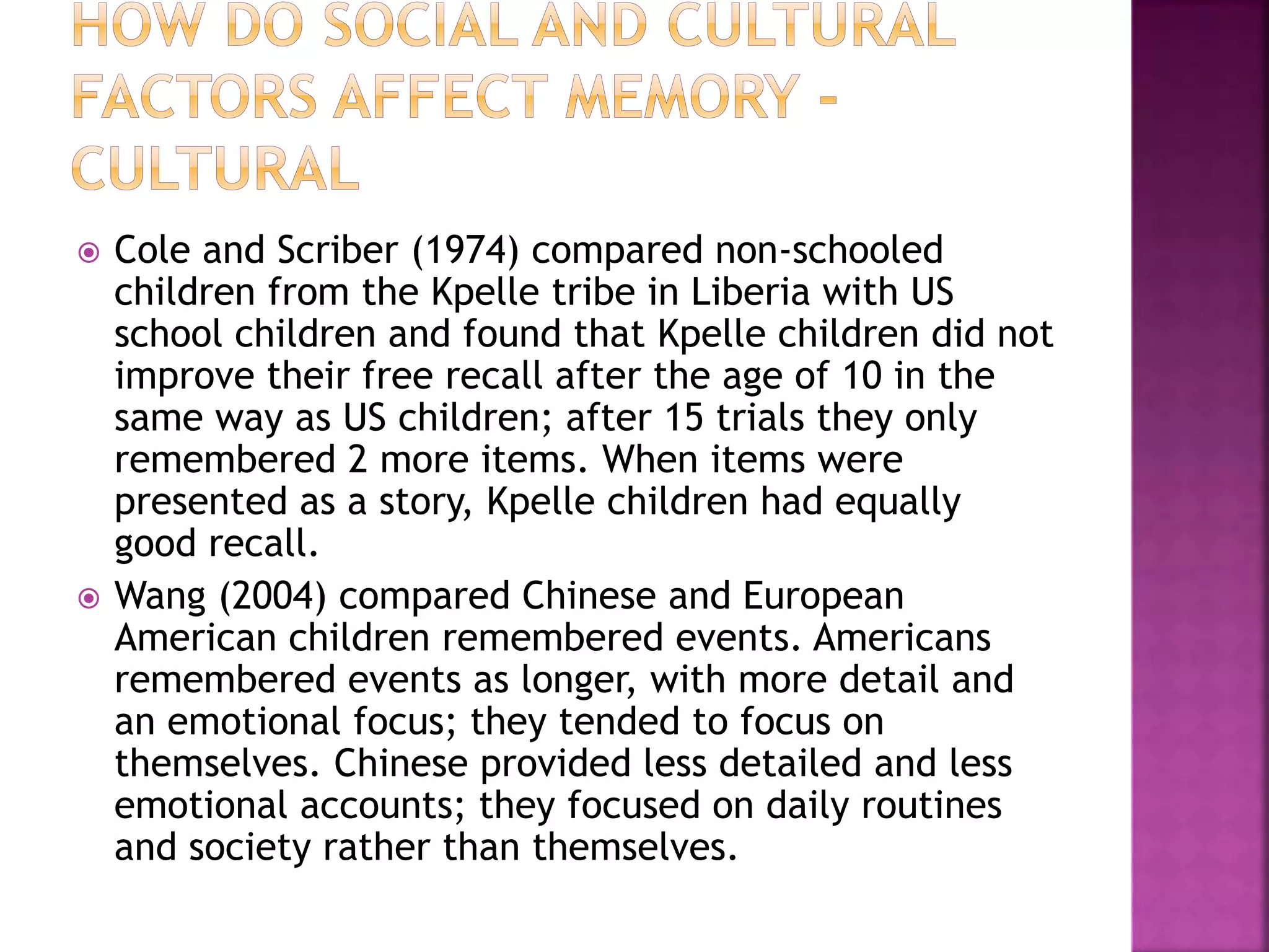  Cole and Scriber (1974) compared non-schooled
children from the Kpelle tribe in Liberia with US
school children and found that Kpelle children did not
improve their free recall after the age of 10 in the
same way as US children; after 15 trials they only
remembered 2 more items. When items were
presented as a story, Kpelle children had equally
good recall.
 Wang (2004) compared Chinese and European
American children remembered events. Americans
remembered events as longer, with more detail and
an emotional focus; they tended to focus on
themselves. Chinese provided less detailed and less
emotional accounts; they focused on daily routines
and society rather than themselves.
 