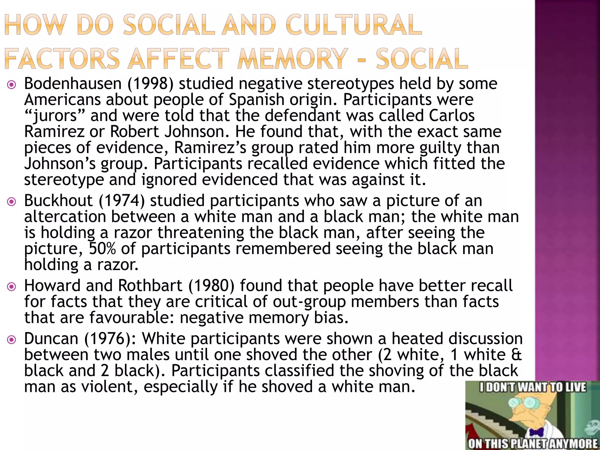  Bodenhausen (1998) studied negative stereotypes held by some
Americans about people of Spanish origin. Participants were
“jurors” and were told that the defendant was called Carlos
Ramirez or Robert Johnson. He found that, with the exact same
pieces of evidence, Ramirez’s group rated him more guilty than
Johnson’s group. Participants recalled evidence which fitted the
stereotype and ignored evidenced that was against it.
 Buckhout (1974) studied participants who saw a picture of an
altercation between a white man and a black man; the white man
is holding a razor threatening the black man, after seeing the
picture, 50% of participants remembered seeing the black man
holding a razor.
 Howard and Rothbart (1980) found that people have better recall
for facts that they are critical of out-group members than facts
that are favourable: negative memory bias.
 Duncan (1976): White participants were shown a heated discussion
between two males until one shoved the other (2 white, 1 white &
black and 2 black). Participants classified the shoving of the black
man as violent, especially if he shoved a white man.
 