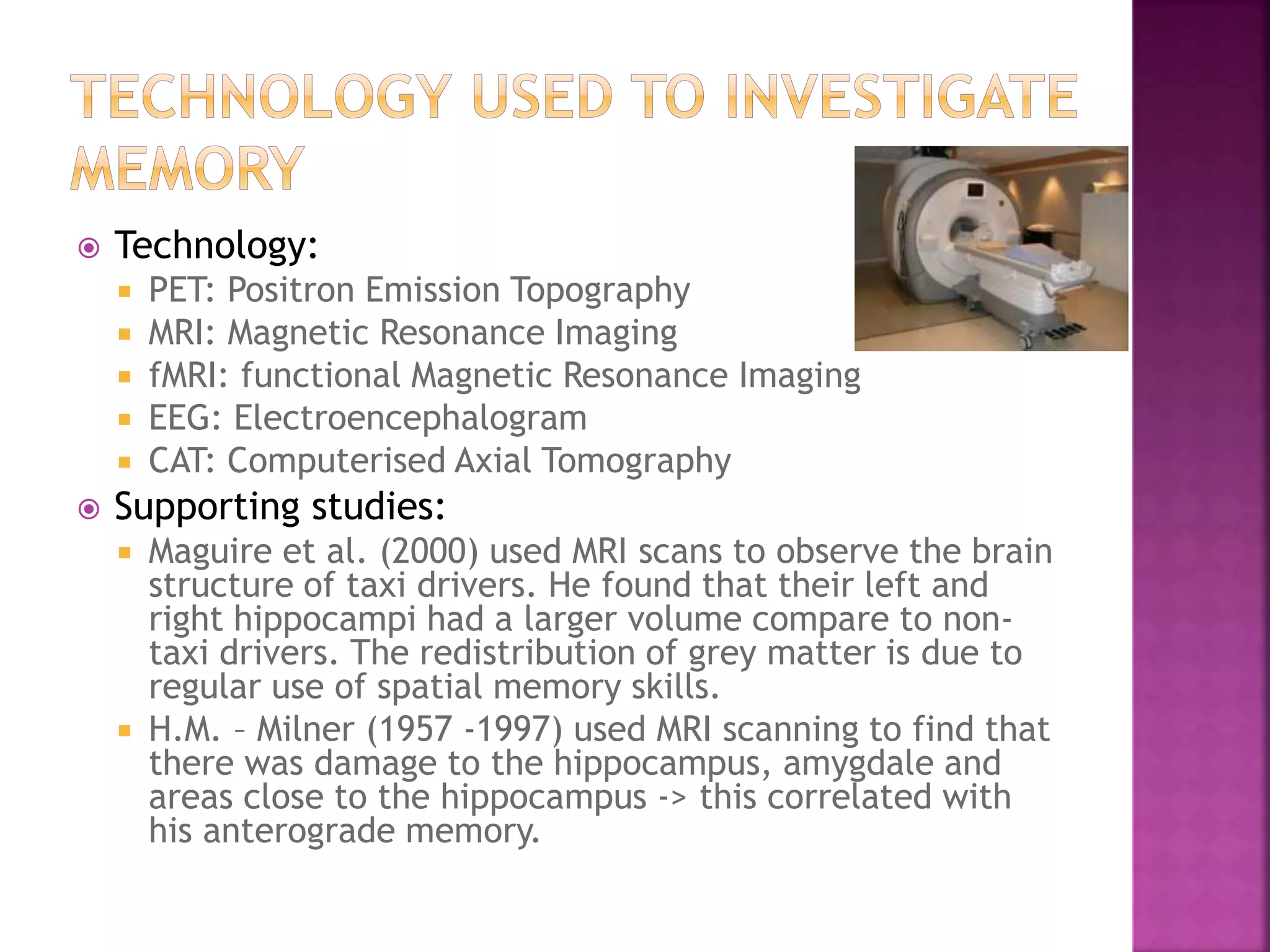  Technology:
 PET: Positron Emission Topography
 MRI: Magnetic Resonance Imaging
 fMRI: functional Magnetic Resonance Imaging
 EEG: Electroencephalogram
 CAT: Computerised Axial Tomography
 Supporting studies:
 Maguire et al. (2000) used MRI scans to observe the brain
structure of taxi drivers. He found that their left and
right hippocampi had a larger volume compare to non-
taxi drivers. The redistribution of grey matter is due to
regular use of spatial memory skills.
 H.M. – Milner (1957 -1997) used MRI scanning to find that
there was damage to the hippocampus, amygdale and
areas close to the hippocampus -> this correlated with
his anterograde memory.
 
