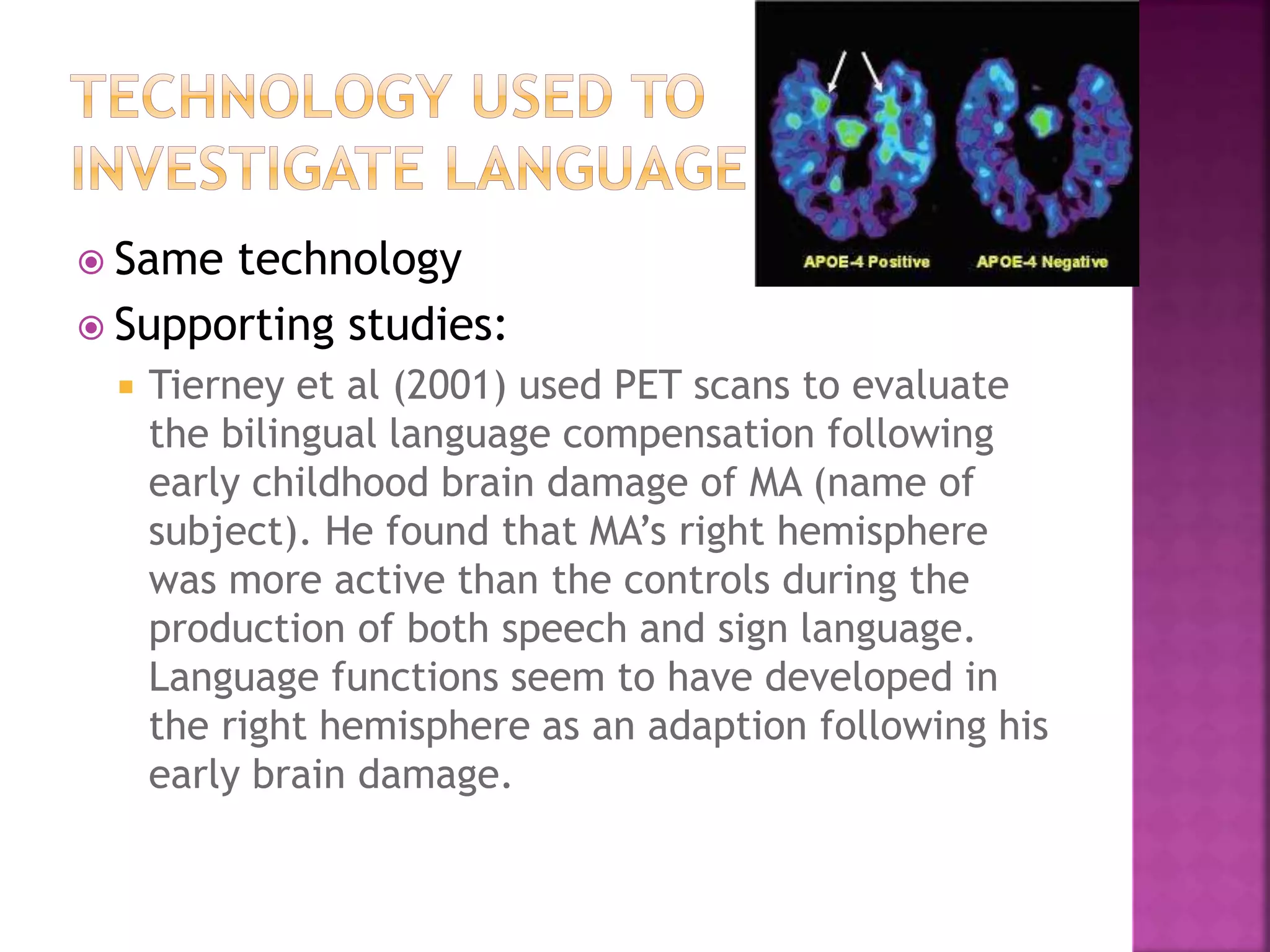  Same technology
 Supporting studies:
 Tierney et al (2001) used PET scans to evaluate
the bilingual language compensation following
early childhood brain damage of MA (name of
subject). He found that MA’s right hemisphere
was more active than the controls during the
production of both speech and sign language.
Language functions seem to have developed in
the right hemisphere as an adaption following his
early brain damage.
 