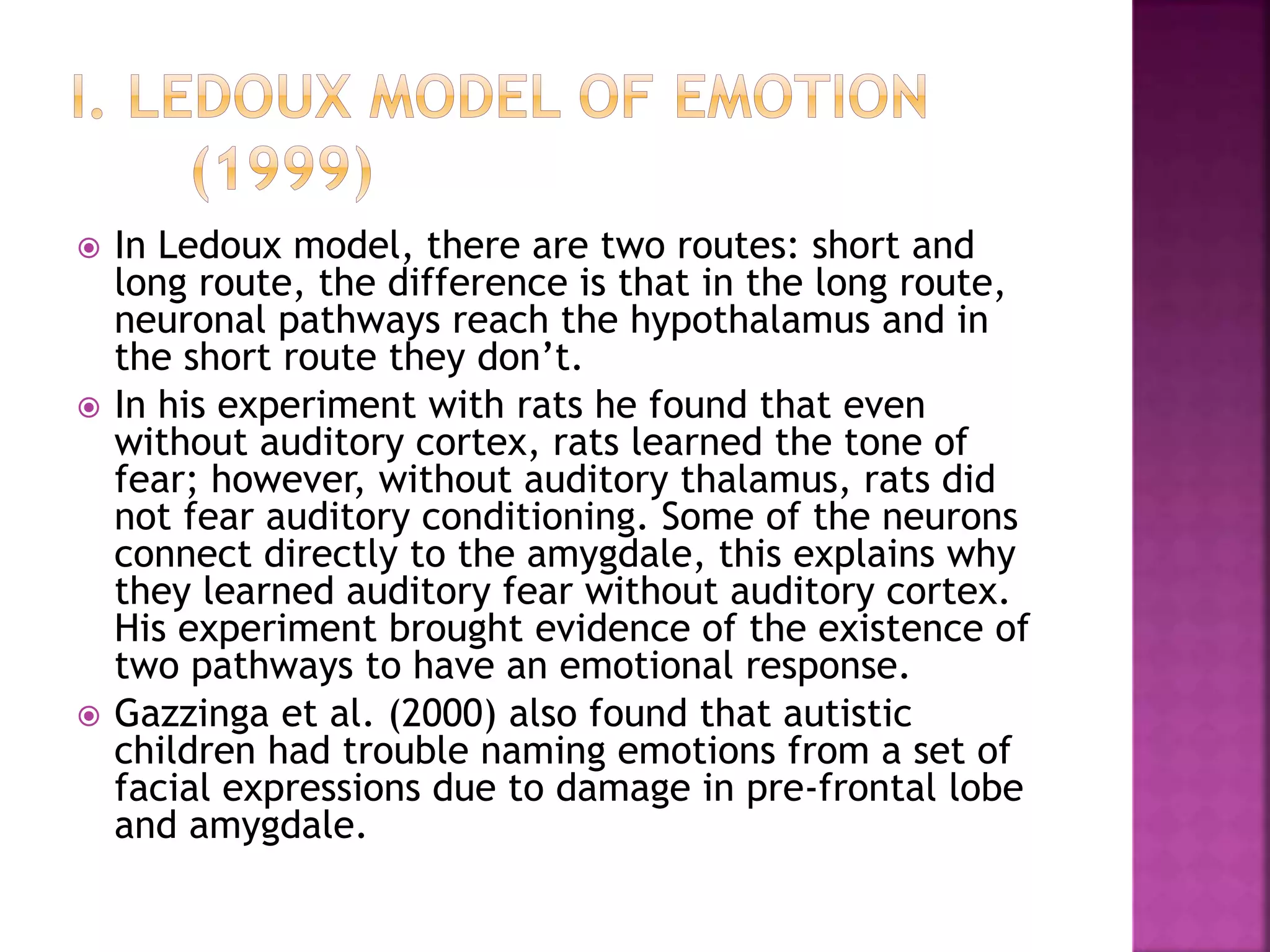  In Ledoux model, there are two routes: short and
long route, the difference is that in the long route,
neuronal pathways reach the hypothalamus and in
the short route they don’t.
 In his experiment with rats he found that even
without auditory cortex, rats learned the tone of
fear; however, without auditory thalamus, rats did
not fear auditory conditioning. Some of the neurons
connect directly to the amygdale, this explains why
they learned auditory fear without auditory cortex.
His experiment brought evidence of the existence of
two pathways to have an emotional response.
 Gazzinga et al. (2000) also found that autistic
children had trouble naming emotions from a set of
facial expressions due to damage in pre-frontal lobe
and amygdale.
 