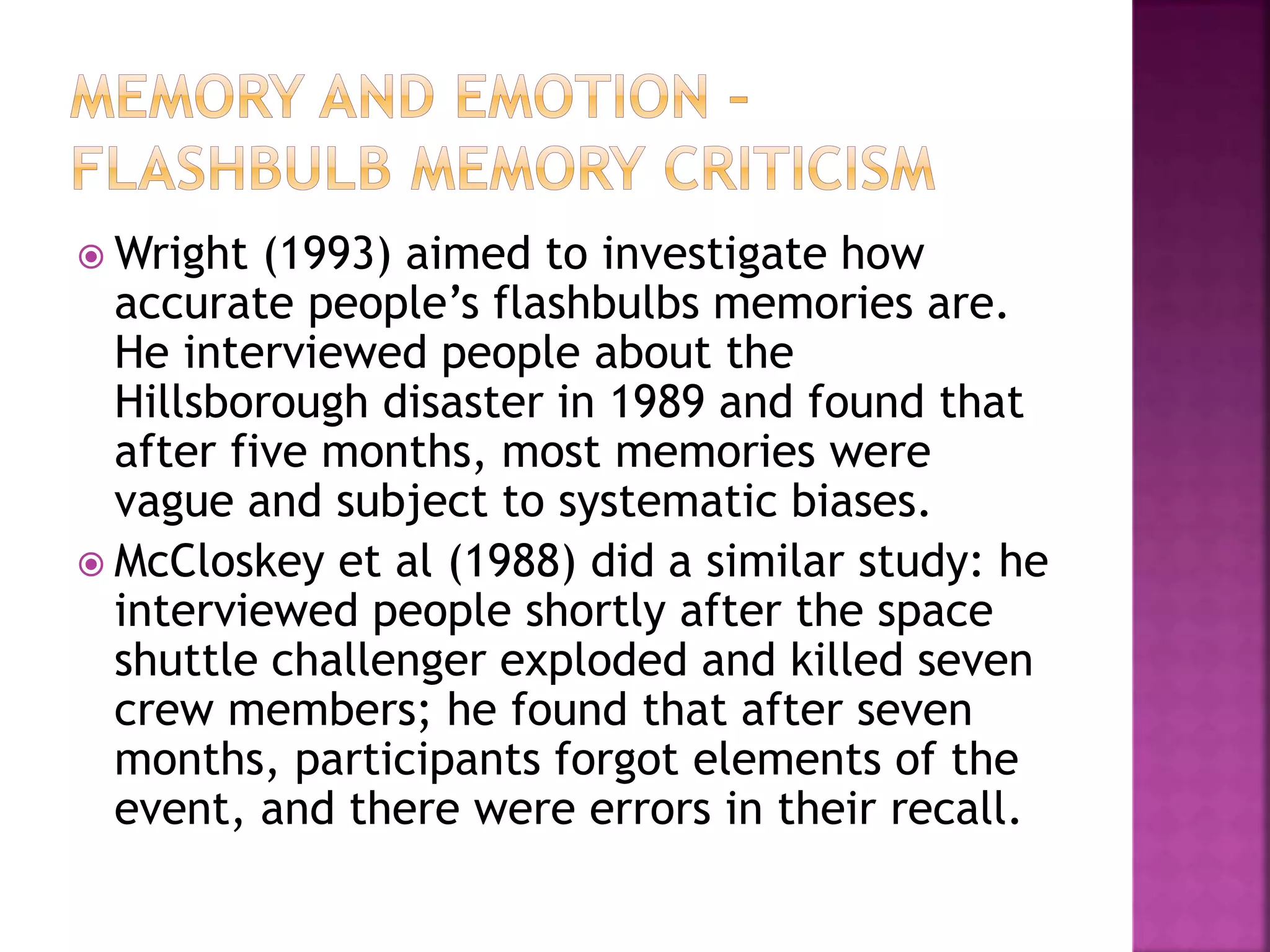  Wright (1993) aimed to investigate how
accurate people’s flashbulbs memories are.
He interviewed people about the
Hillsborough disaster in 1989 and found that
after five months, most memories were
vague and subject to systematic biases.
 McCloskey et al (1988) did a similar study: he
interviewed people shortly after the space
shuttle challenger exploded and killed seven
crew members; he found that after seven
months, participants forgot elements of the
event, and there were errors in their recall.
 