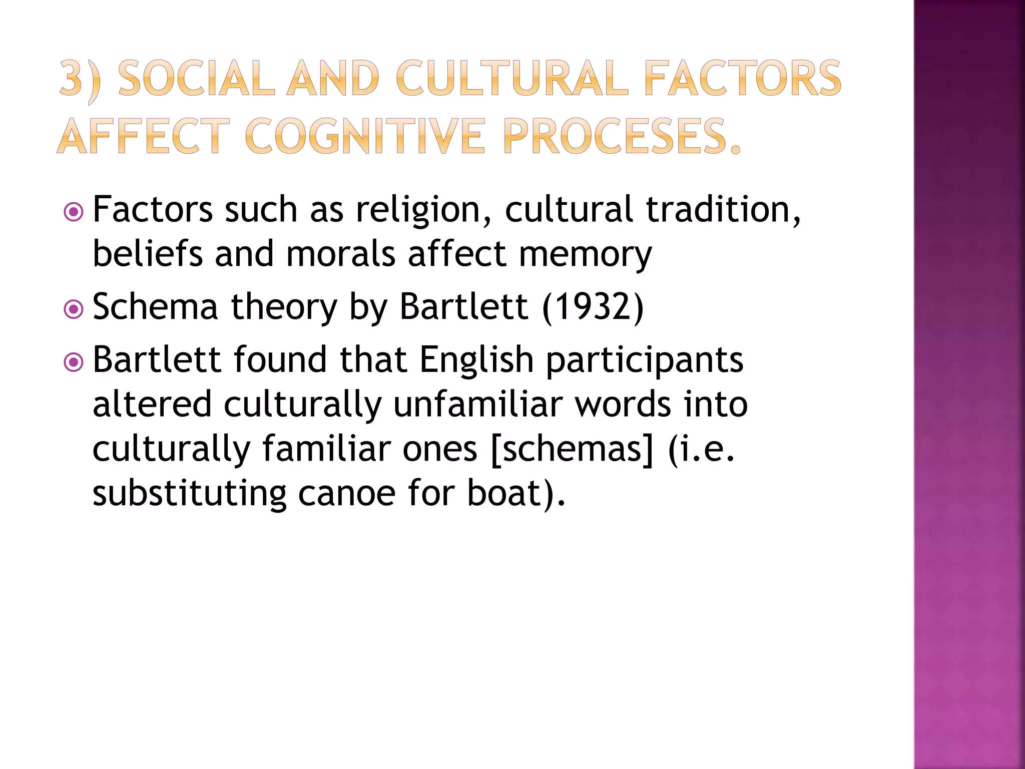 Factors such as religion, cultural tradition,
beliefs and morals affect memory
 Schema theory by Bartlett (1932)
 Bartlett found that English participants
altered culturally unfamiliar words into
culturally familiar ones [schemas] (i.e.
substituting canoe for boat).
 