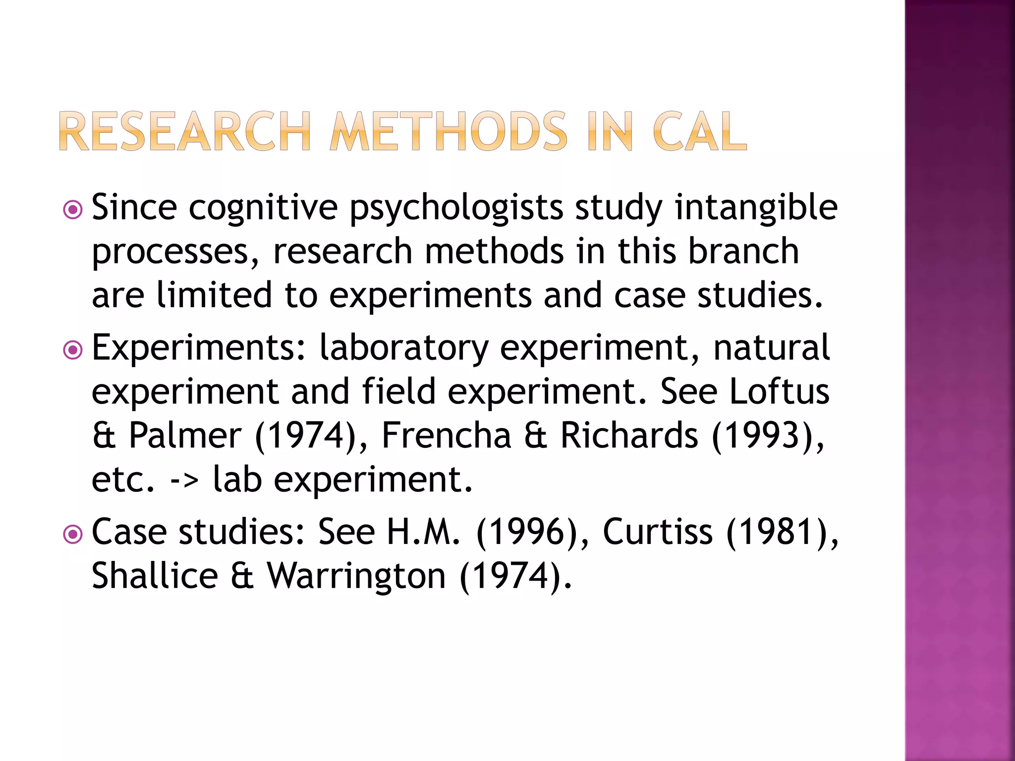  Since cognitive psychologists study intangible
processes, research methods in this branch
are limited to experiments and case studies.
 Experiments: laboratory experiment, natural
experiment and field experiment. See Loftus
& Palmer (1974), Frencha & Richards (1993),
etc. -> lab experiment.
 Case studies: See H.M. (1996), Curtiss (1981),
Shallice & Warrington (1974).
 