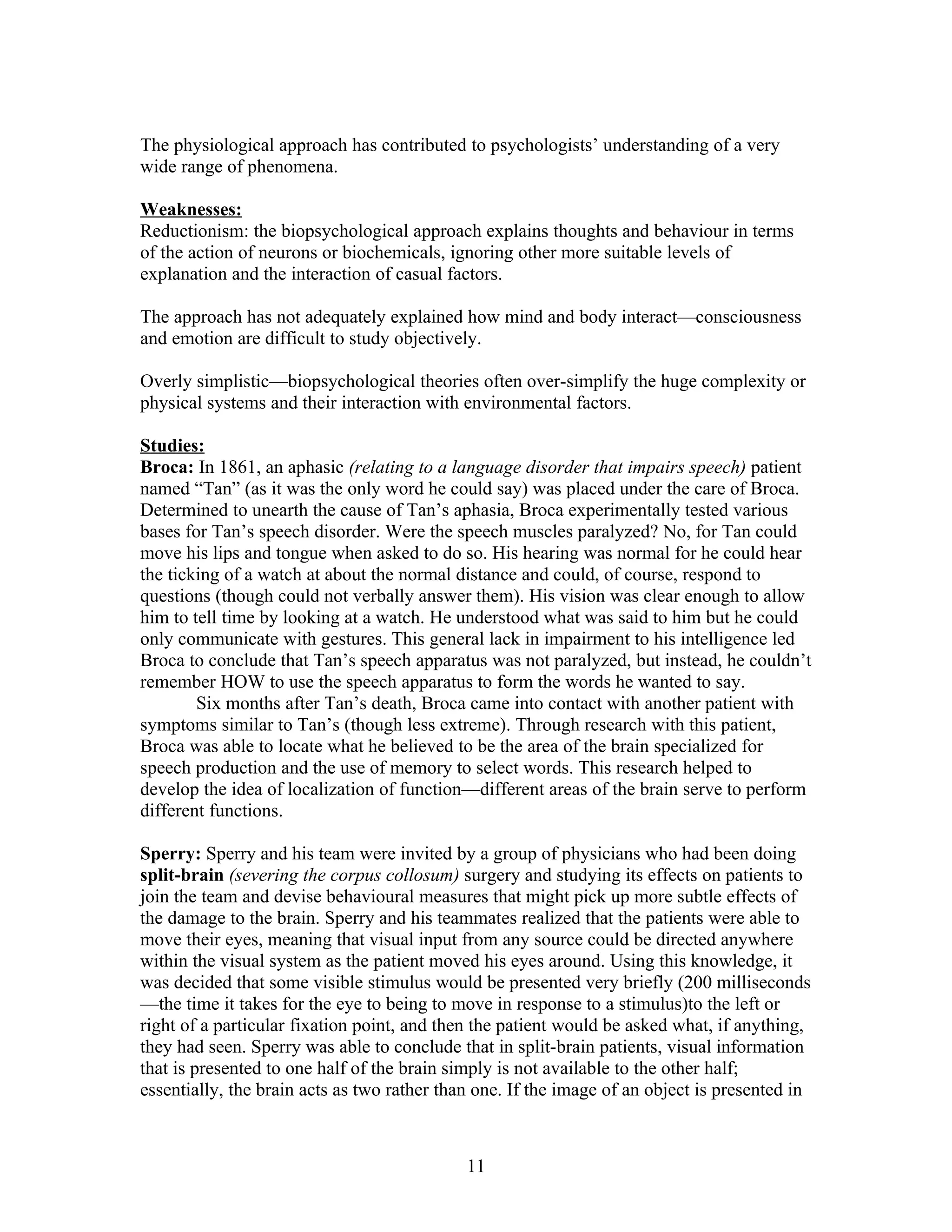 The physiological approach has contributed to psychologists’ understanding of a very
wide range of phenomena.

Weaknesses:
Reductionism: the biopsychological approach explains thoughts and behaviour in terms
of the action of neurons or biochemicals, ignoring other more suitable levels of
explanation and the interaction of casual factors.

The approach has not adequately explained how mind and body interact—consciousness
and emotion are difficult to study objectively.

Overly simplistic—biopsychological theories often over-simplify the huge complexity or
physical systems and their interaction with environmental factors.

Studies:
Broca: In 1861, an aphasic (relating to a language disorder that impairs speech) patient
named “Tan” (as it was the only word he could say) was placed under the care of Broca.
Determined to unearth the cause of Tan’s aphasia, Broca experimentally tested various
bases for Tan’s speech disorder. Were the speech muscles paralyzed? No, for Tan could
move his lips and tongue when asked to do so. His hearing was normal for he could hear
the ticking of a watch at about the normal distance and could, of course, respond to
questions (though could not verbally answer them). His vision was clear enough to allow
him to tell time by looking at a watch. He understood what was said to him but he could
only communicate with gestures. This general lack in impairment to his intelligence led
Broca to conclude that Tan’s speech apparatus was not paralyzed, but instead, he couldn’t
remember HOW to use the speech apparatus to form the words he wanted to say.
        Six months after Tan’s death, Broca came into contact with another patient with
symptoms similar to Tan’s (though less extreme). Through research with this patient,
Broca was able to locate what he believed to be the area of the brain specialized for
speech production and the use of memory to select words. This research helped to
develop the idea of localization of function—different areas of the brain serve to perform
different functions.

Sperry: Sperry and his team were invited by a group of physicians who had been doing
split-brain (severing the corpus collosum) surgery and studying its effects on patients to
join the team and devise behavioural measures that might pick up more subtle effects of
the damage to the brain. Sperry and his teammates realized that the patients were able to
move their eyes, meaning that visual input from any source could be directed anywhere
within the visual system as the patient moved his eyes around. Using this knowledge, it
was decided that some visible stimulus would be presented very briefly (200 milliseconds
—the time it takes for the eye to being to move in response to a stimulus)to the left or
right of a particular fixation point, and then the patient would be asked what, if anything,
they had seen. Sperry was able to conclude that in split-brain patients, visual information
that is presented to one half of the brain simply is not available to the other half;
essentially, the brain acts as two rather than one. If the image of an object is presented in



                                             11
 