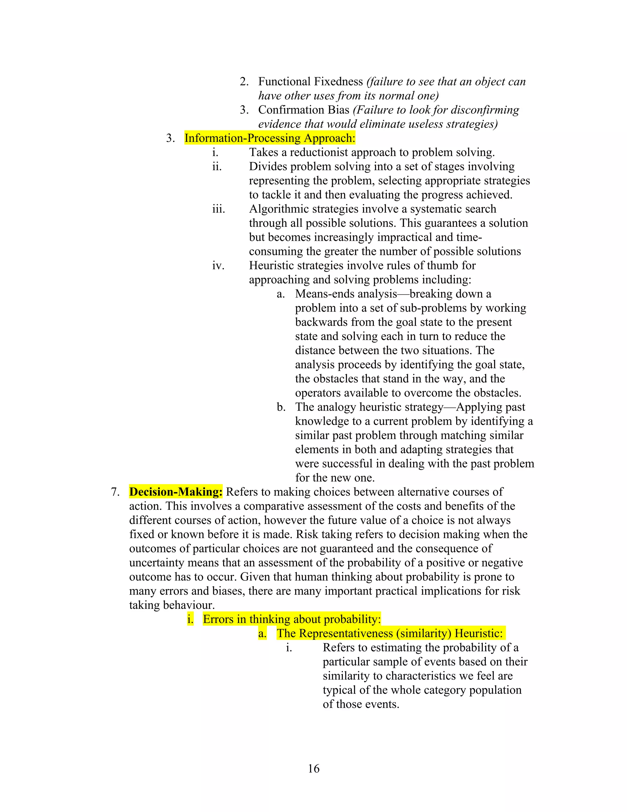2. Functional Fixedness (failure to see that an object can
                               have other uses from its normal one)
                          3. Confirmation Bias (Failure to look for disconfirming
                               evidence that would eliminate useless strategies)
           3. Information-Processing Approach:
                    i.       Takes a reductionist approach to problem solving.
                    ii.      Divides problem solving into a set of stages involving
                             representing the problem, selecting appropriate strategies
                             to tackle it and then evaluating the progress achieved.
                    iii.     Algorithmic strategies involve a systematic search
                             through all possible solutions. This guarantees a solution
                             but becomes increasingly impractical and time-
                             consuming the greater the number of possible solutions
                    iv.      Heuristic strategies involve rules of thumb for
                             approaching and solving problems including:
                                   a. Means-ends analysis—breaking down a
                                        problem into a set of sub-problems by working
                                        backwards from the goal state to the present
                                        state and solving each in turn to reduce the
                                        distance between the two situations. The
                                        analysis proceeds by identifying the goal state,
                                        the obstacles that stand in the way, and the
                                        operators available to overcome the obstacles.
                                   b. The analogy heuristic strategy—Applying past
                                        knowledge to a current problem by identifying a
                                        similar past problem through matching similar
                                        elements in both and adapting strategies that
                                        were successful in dealing with the past problem
                                        for the new one.
7. Decision-Making: Refers to making choices between alternative courses of
   action. This involves a comparative assessment of the costs and benefits of the
   different courses of action, however the future value of a choice is not always
   fixed or known before it is made. Risk taking refers to decision making when the
   outcomes of particular choices are not guaranteed and the consequence of
   uncertainty means that an assessment of the probability of a positive or negative
   outcome has to occur. Given that human thinking about probability is prone to
   many errors and biases, there are many important practical implications for risk
   taking behaviour.
               i. Errors in thinking about probability:
                               a. The Representativeness (similarity) Heuristic:
                                     i.       Refers to estimating the probability of a
                                              particular sample of events based on their
                                              similarity to characteristics we feel are
                                              typical of the whole category population
                                              of those events.




                                        16
 
