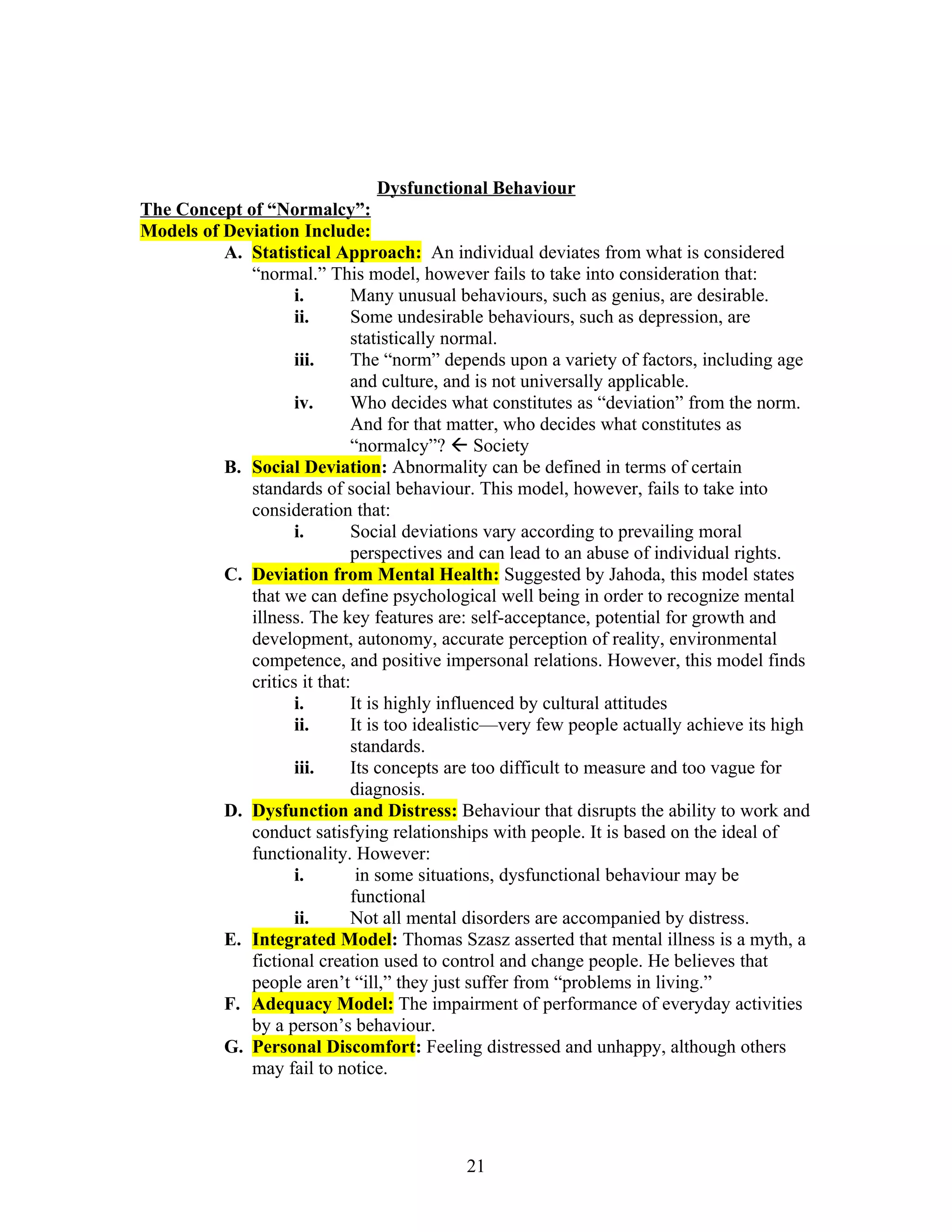 Dysfunctional Behaviour
The Concept of “Normalcy”:
Models of Deviation Include:
          A. Statistical Approach: An individual deviates from what is considered
             “normal.” This model, however fails to take into consideration that:
                    i.       Many unusual behaviours, such as genius, are desirable.
                    ii.      Some undesirable behaviours, such as depression, are
                             statistically normal.
                    iii.     The “norm” depends upon a variety of factors, including age
                             and culture, and is not universally applicable.
                    iv.      Who decides what constitutes as “deviation” from the norm.
                             And for that matter, who decides what constitutes as
                             “normalcy”?  Society
          B. Social Deviation: Abnormality can be defined in terms of certain
             standards of social behaviour. This model, however, fails to take into
             consideration that:
                    i.       Social deviations vary according to prevailing moral
                             perspectives and can lead to an abuse of individual rights.
          C. Deviation from Mental Health: Suggested by Jahoda, this model states
             that we can define psychological well being in order to recognize mental
             illness. The key features are: self-acceptance, potential for growth and
             development, autonomy, accurate perception of reality, environmental
             competence, and positive impersonal relations. However, this model finds
             critics it that:
                    i.       It is highly influenced by cultural attitudes
                    ii.      It is too idealistic—very few people actually achieve its high
                             standards.
                    iii.     Its concepts are too difficult to measure and too vague for
                             diagnosis.
          D. Dysfunction and Distress: Behaviour that disrupts the ability to work and
             conduct satisfying relationships with people. It is based on the ideal of
             functionality. However:
                    i.        in some situations, dysfunctional behaviour may be
                             functional
                    ii.      Not all mental disorders are accompanied by distress.
          E. Integrated Model: Thomas Szasz asserted that mental illness is a myth, a
             fictional creation used to control and change people. He believes that
             people aren’t “ill,” they just suffer from “problems in living.”
          F. Adequacy Model: The impairment of performance of everyday activities
             by a person’s behaviour.
          G. Personal Discomfort: Feeling distressed and unhappy, although others
             may fail to notice.




                                            21
 