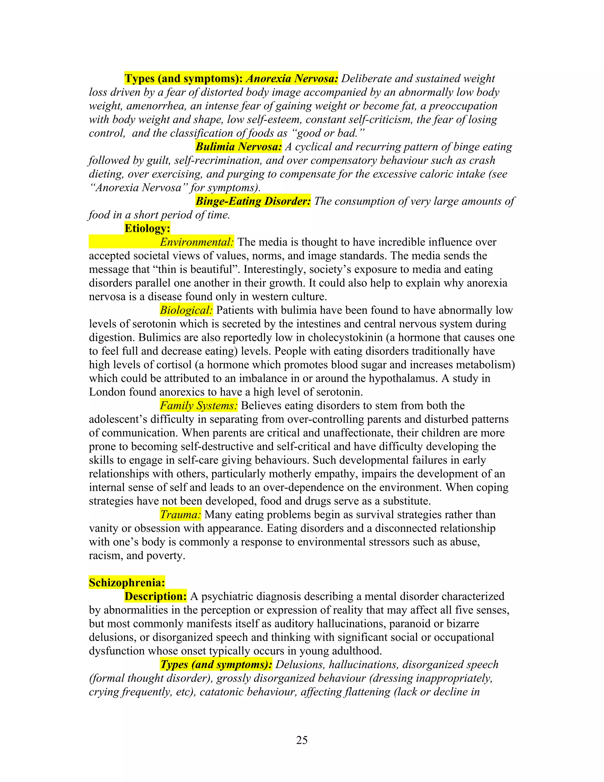 Types (and symptoms): Anorexia Nervosa: Deliberate and sustained weight
loss driven by a fear of distorted body image accompanied by an abnormally low body
weight, amenorrhea, an intense fear of gaining weight or become fat, a preoccupation
with body weight and shape, low self-esteem, constant self-criticism, the fear of losing
control, and the classification of foods as “good or bad.”
                        Bulimia Nervosa: A cyclical and recurring pattern of binge eating
followed by guilt, self-recrimination, and over compensatory behaviour such as crash
dieting, over exercising, and purging to compensate for the excessive caloric intake (see
“Anorexia Nervosa” for symptoms).
                        Binge-Eating Disorder: The consumption of very large amounts of
food in a short period of time.
         Etiology:
                 Environmental: The media is thought to have incredible influence over
accepted societal views of values, norms, and image standards. The media sends the
message that “thin is beautiful”. Interestingly, society’s exposure to media and eating
disorders parallel one another in their growth. It could also help to explain why anorexia
nervosa is a disease found only in western culture.
                 Biological: Patients with bulimia have been found to have abnormally low
levels of serotonin which is secreted by the intestines and central nervous system during
digestion. Bulimics are also reportedly low in cholecystokinin (a hormone that causes one
to feel full and decrease eating) levels. People with eating disorders traditionally have
high levels of cortisol (a hormone which promotes blood sugar and increases metabolism)
which could be attributed to an imbalance in or around the hypothalamus. A study in
London found anorexics to have a high level of serotonin.
                 Family Systems: Believes eating disorders to stem from both the
adolescent’s difficulty in separating from over-controlling parents and disturbed patterns
of communication. When parents are critical and unaffectionate, their children are more
prone to becoming self-destructive and self-critical and have difficulty developing the
skills to engage in self-care giving behaviours. Such developmental failures in early
relationships with others, particularly motherly empathy, impairs the development of an
internal sense of self and leads to an over-dependence on the environment. When coping
strategies have not been developed, food and drugs serve as a substitute.
                 Trauma: Many eating problems begin as survival strategies rather than
vanity or obsession with appearance. Eating disorders and a disconnected relationship
with one’s body is commonly a response to environmental stressors such as abuse,
racism, and poverty.

Schizophrenia:
        Description: A psychiatric diagnosis describing a mental disorder characterized
by abnormalities in the perception or expression of reality that may affect all five senses,
but most commonly manifests itself as auditory hallucinations, paranoid or bizarre
delusions, or disorganized speech and thinking with significant social or occupational
dysfunction whose onset typically occurs in young adulthood.
               Types (and symptoms): Delusions, hallucinations, disorganized speech
(formal thought disorder), grossly disorganized behaviour (dressing inappropriately,
crying frequently, etc), catatonic behaviour, affecting flattening (lack or decline in



                                             25
 