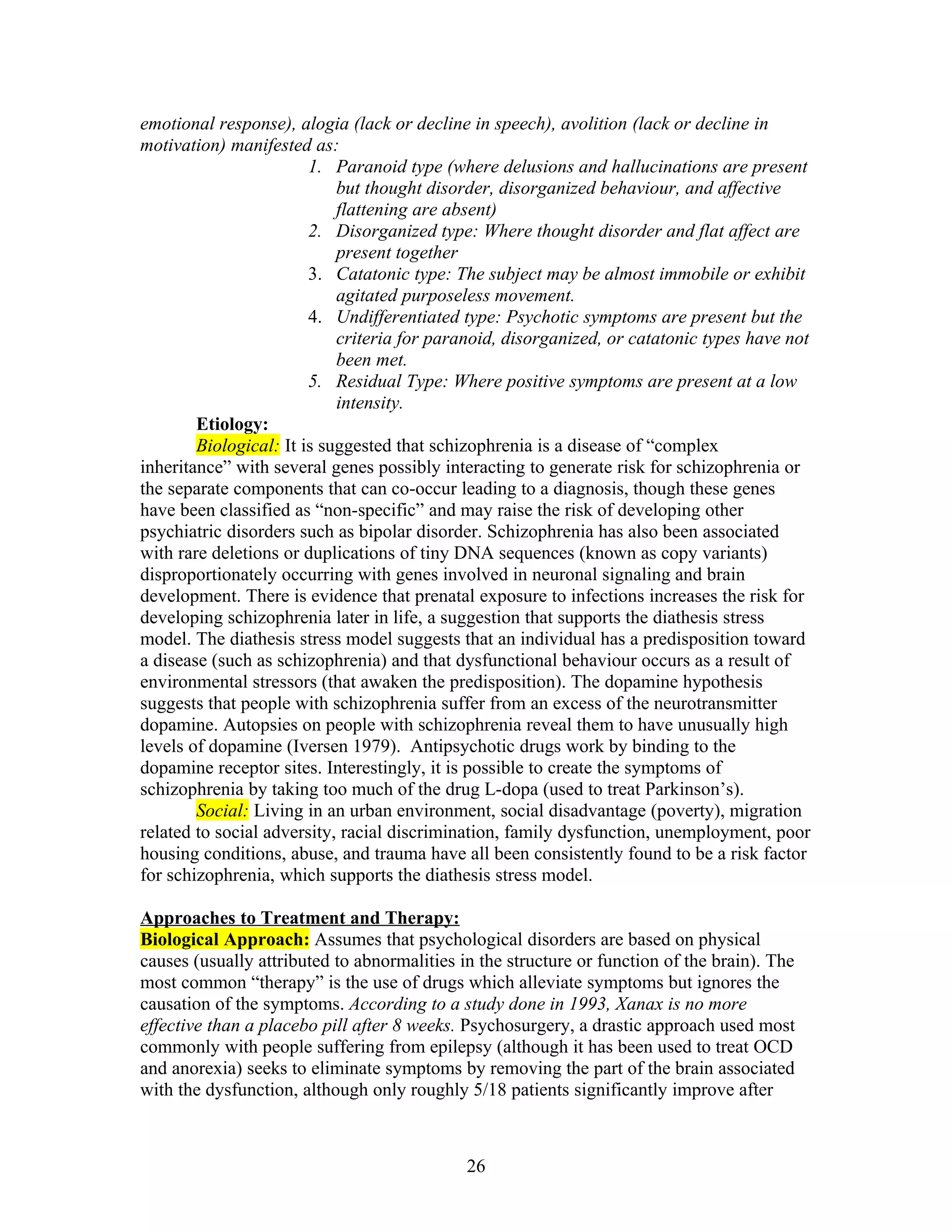 emotional response), alogia (lack or decline in speech), avolition (lack or decline in
motivation) manifested as:
                        1. Paranoid type (where delusions and hallucinations are present
                            but thought disorder, disorganized behaviour, and affective
                            flattening are absent)
                        2. Disorganized type: Where thought disorder and flat affect are
                            present together
                        3. Catatonic type: The subject may be almost immobile or exhibit
                            agitated purposeless movement.
                        4. Undifferentiated type: Psychotic symptoms are present but the
                            criteria for paranoid, disorganized, or catatonic types have not
                            been met.
                        5. Residual Type: Where positive symptoms are present at a low
                            intensity.
        Etiology:
        Biological: It is suggested that schizophrenia is a disease of “complex
inheritance” with several genes possibly interacting to generate risk for schizophrenia or
the separate components that can co-occur leading to a diagnosis, though these genes
have been classified as “non-specific” and may raise the risk of developing other
psychiatric disorders such as bipolar disorder. Schizophrenia has also been associated
with rare deletions or duplications of tiny DNA sequences (known as copy variants)
disproportionately occurring with genes involved in neuronal signaling and brain
development. There is evidence that prenatal exposure to infections increases the risk for
developing schizophrenia later in life, a suggestion that supports the diathesis stress
model. The diathesis stress model suggests that an individual has a predisposition toward
a disease (such as schizophrenia) and that dysfunctional behaviour occurs as a result of
environmental stressors (that awaken the predisposition). The dopamine hypothesis
suggests that people with schizophrenia suffer from an excess of the neurotransmitter
dopamine. Autopsies on people with schizophrenia reveal them to have unusually high
levels of dopamine (Iversen 1979). Antipsychotic drugs work by binding to the
dopamine receptor sites. Interestingly, it is possible to create the symptoms of
schizophrenia by taking too much of the drug L-dopa (used to treat Parkinson’s).
        Social: Living in an urban environment, social disadvantage (poverty), migration
related to social adversity, racial discrimination, family dysfunction, unemployment, poor
housing conditions, abuse, and trauma have all been consistently found to be a risk factor
for schizophrenia, which supports the diathesis stress model.

Approaches to Treatment and Therapy:
Biological Approach: Assumes that psychological disorders are based on physical
causes (usually attributed to abnormalities in the structure or function of the brain). The
most common “therapy” is the use of drugs which alleviate symptoms but ignores the
causation of the symptoms. According to a study done in 1993, Xanax is no more
effective than a placebo pill after 8 weeks. Psychosurgery, a drastic approach used most
commonly with people suffering from epilepsy (although it has been used to treat OCD
and anorexia) seeks to eliminate symptoms by removing the part of the brain associated
with the dysfunction, although only roughly 5/18 patients significantly improve after



                                             26
 