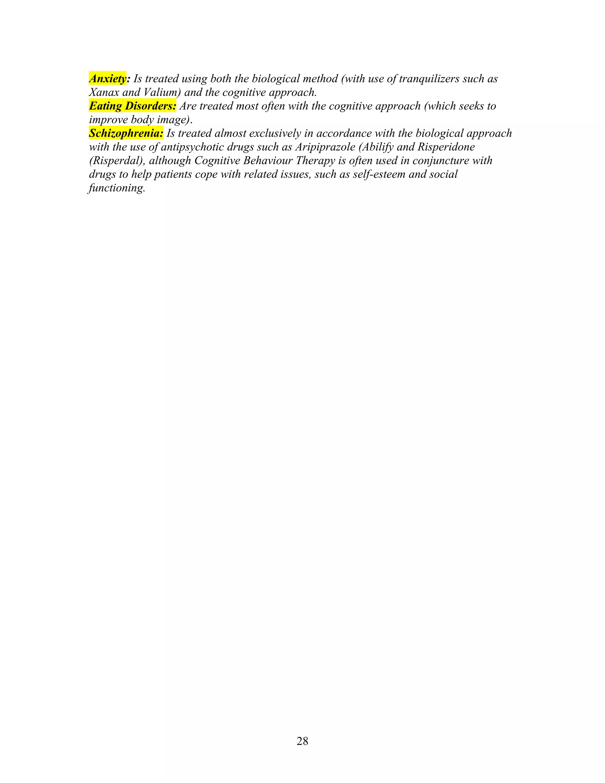 Anxiety: Is treated using both the biological method (with use of tranquilizers such as
Xanax and Valium) and the cognitive approach.
Eating Disorders: Are treated most often with the cognitive approach (which seeks to
improve body image).
Schizophrenia: Is treated almost exclusively in accordance with the biological approach
with the use of antipsychotic drugs such as Aripiprazole (Abilify and Risperidone
(Risperdal), although Cognitive Behaviour Therapy is often used in conjuncture with
drugs to help patients cope with related issues, such as self-esteem and social
functioning.




                                          28
 
